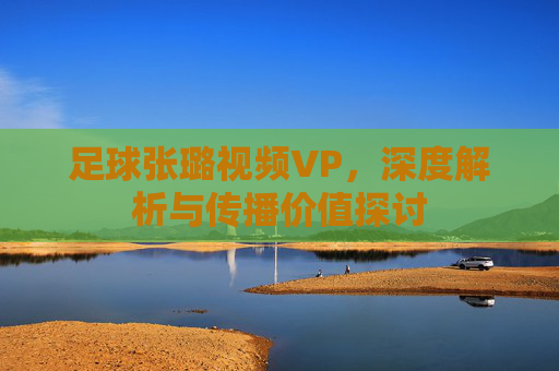 足球张璐视频VP,深度解析与传播价值探讨