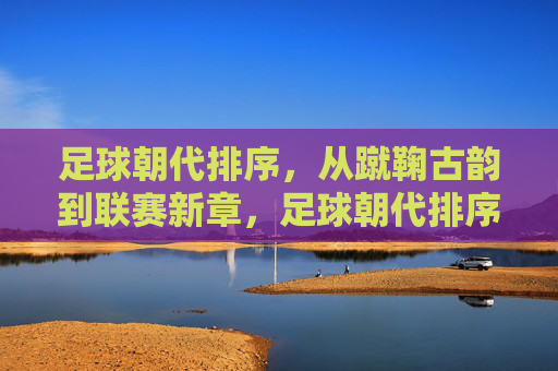 足球朝代排序,从蹴鞠古韵到联赛新章,足球朝代排序,从蹴鞠古韵到联赛新章