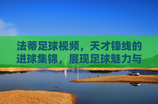 法蒂足球视频，天才锋线的进球集锦，展现足球魅力与个人魅力