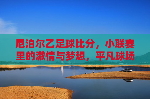 尼泊尔乙足球比分,小联赛里的激情与梦想,平凡球场上的足球热忱