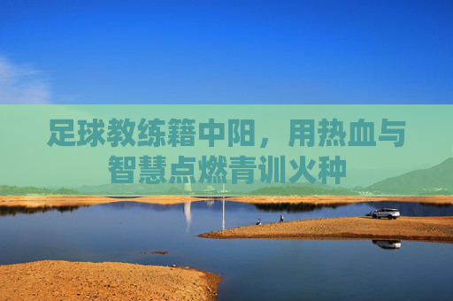足球教练籍中阳,用热血与智慧点燃青训火种