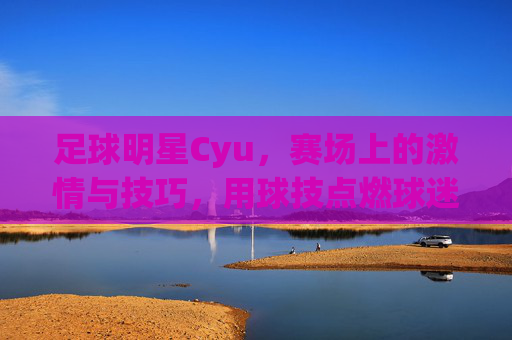 足球明星Cyu,赛场上的激情与技巧,用球技点燃球迷热情