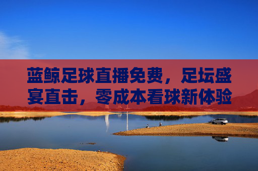 蓝鲸足球直播免费,足坛盛宴直击,零成本看球新体验