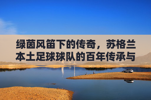 绿茵风笛下的传奇，苏格兰本土足球球队的百年传承与文化印记