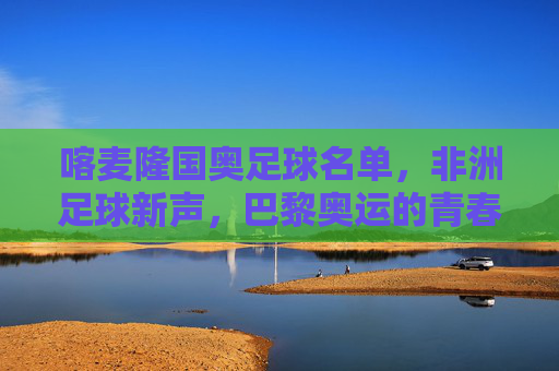喀麦隆国奥足球名单,非洲足球新声,巴黎奥运的青春雄狮集结