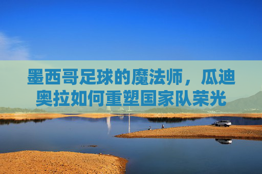 墨西哥足球的魔法师,瓜迪奥拉如何重塑国家队荣光