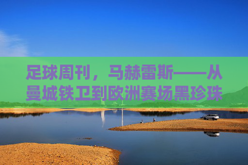 足球周刊,马赫雷斯——从曼城铁卫到欧洲赛场黑珍珠的传奇演绎