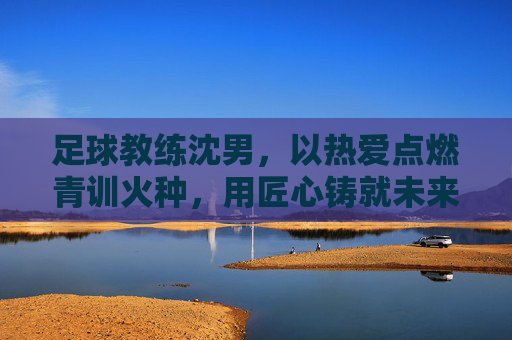 足球教练沈男,以热爱点燃青训火种,用匠心铸就未来之星