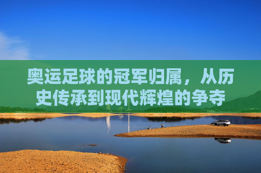 奥运足球的冠军归属，从历史传承到现代辉煌的争夺