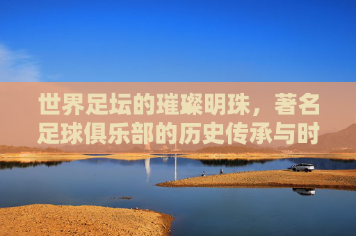 世界足坛的璀璨明珠,著名足球俱乐部的历史传承与时代荣光