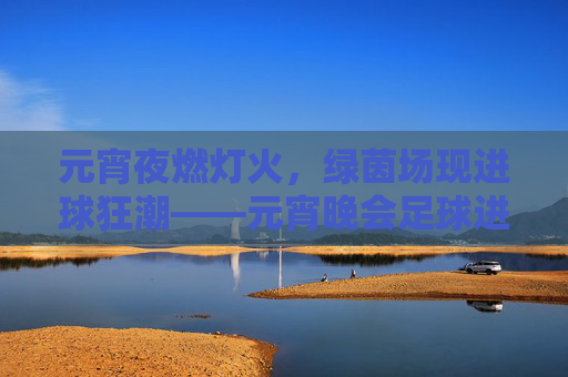 元宵夜燃灯火,绿茵场现进球狂潮——元宵晚会足球进球瞬间定格节日激情,元宵夜燃灯火,绿茵场现进球狂潮——元宵晚会足球进球瞬间定格节日激情