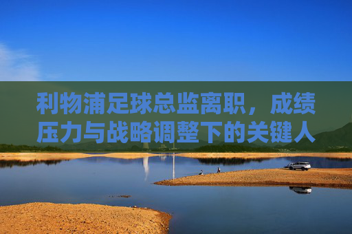 利物浦足球总监离职,成绩压力与战略调整下的关键人事变动,利物浦足球总监离职,成绩压力与战略调整下的关键人事变动