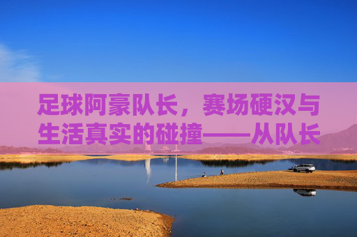 足球阿豪队长,赛场硬汉与生活真实的碰撞——从队长袖标到暴露瞬间,他为何成为球迷热议焦点?足球阿豪队长,赛场硬汉与生活真实的碰撞——从队长袖标到暴露瞬间,他为何成为球迷热议焦点?