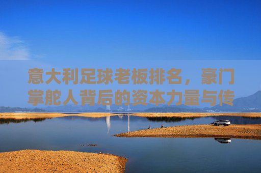 意大利足球老板排名，豪门掌舵人背后的资本力量与传承密码——解析意甲俱乐部背后的金主势力