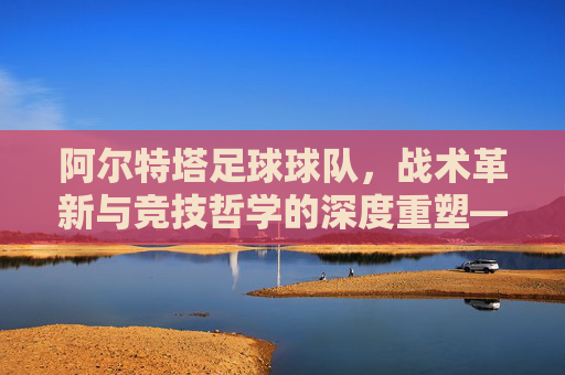 阿尔特塔足球球队,战术革新与竞技哲学的深度重塑——从战术体系到团队精神的全面升级