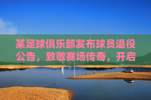 某足球俱乐部发布球员退役公告,致敬赛场传奇,开启俱乐部新篇章