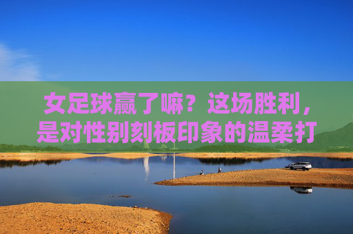 女足球赢了嘛?这场胜利,是对性别刻板印象的温柔打破