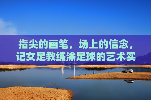 指尖的画笔，场上的信念，记女足教练涂足球的艺术实践与团队引领