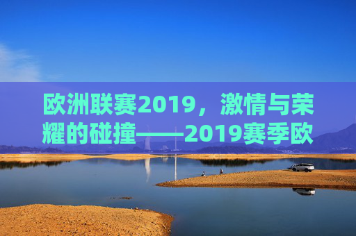 欧洲联赛2019，激情与荣耀的碰撞——2019赛季欧洲联赛的精彩回顾与深度解析