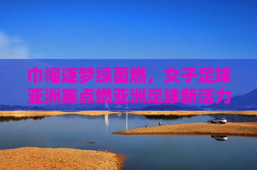 巾帼逐梦绿茵燃,女子足球亚洲赛点燃亚洲足球新活力,巾帼逐梦绿茵燃,女子足球亚洲赛点燃亚洲足球新活力
