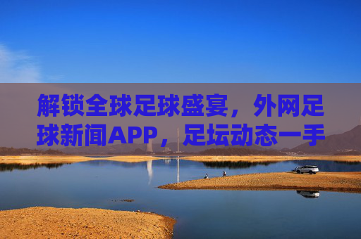 解锁全球足球盛宴，外网足球新闻APP，足坛动态一手掌握，解锁全球足球盛宴，外网足球新闻APP，足坛动态一手掌握