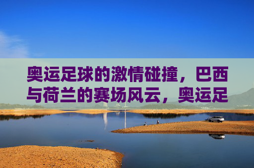 奥运足球的激情碰撞,巴西与荷兰的赛场风云,奥运足球的激情碰撞,巴西与荷兰的赛场风云