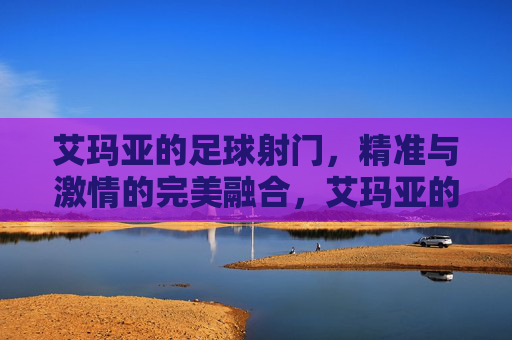 艾玛亚的足球射门，精准与激情的完美融合，艾玛亚的足球射门，精准与激情的完美融合