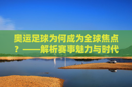 奥运足球为何成为全球焦点？——解析赛事魅力与时代意义