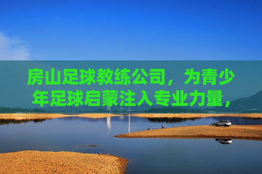 房山足球教练公司，为青少年足球启蒙注入专业力量，房山足球教练公司，为青少年足球启蒙注入专业力量