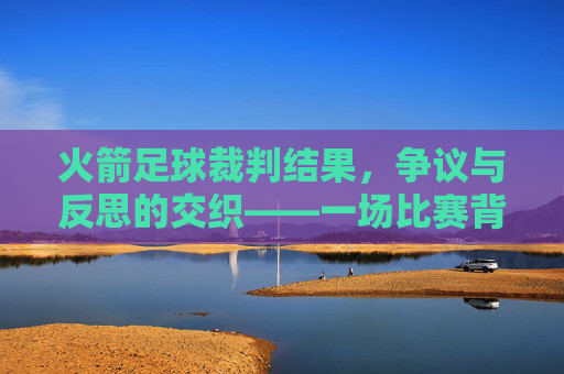 火箭足球裁判结果,争议与反思的交织——一场比赛背后的规则坚守与公正拷问,火箭足球裁判结果,争议与反思的交织——一场比赛背后的规则坚守与公正拷问