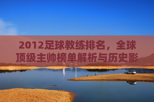 2012足球教练排名,全球顶级主帅榜单解析与历史影响