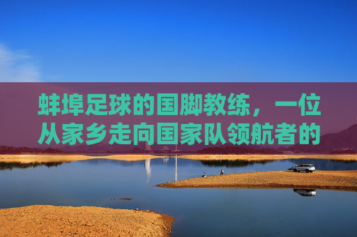 蚌埠足球的国脚教练,一位从家乡走向国家队领航者的传奇