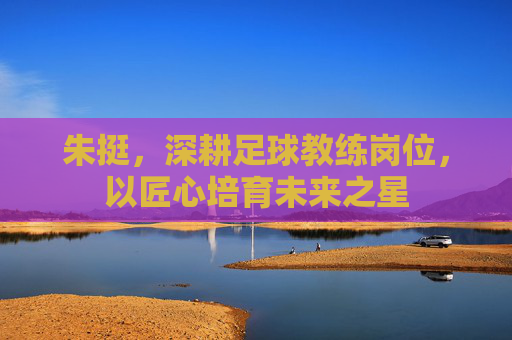 朱挺,深耕足球教练岗位,以匠心培育未来之星