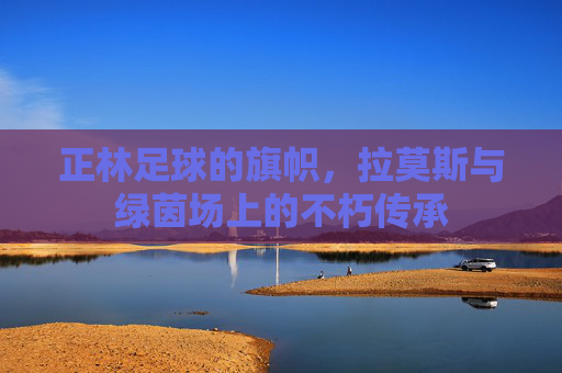 正林足球的旗帜，拉莫斯与绿茵场上的不朽传承