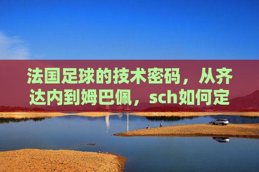 法国足球的技术密码,从齐达内到姆巴佩,sch如何定义法国足球的进攻美学?从齐达内到姆巴佩,法国足球的进攻美学与技术密码