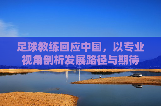 足球教练回应中国,以专业视角剖析发展路径与期待