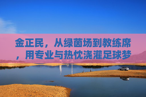 金正民,从绿茵场到教练席,用专业与热忱浇灌足球梦想
