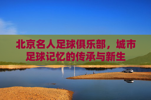 北京名人足球俱乐部，城市足球记忆的传承与新生