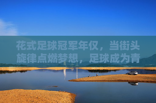 花式足球冠军年仅,当街头旋律点燃梦想,足球成为青春的画笔,花式足球冠军,街头旋律点燃青春梦想的足球画笔