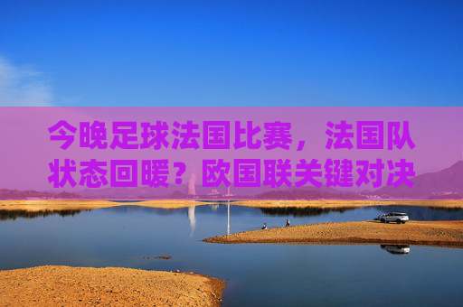 今晚足球法国比赛,法国队状态回暖?欧国联关键对决看点解析,今晚欧国联焦点,法国队状态回暖?关键对决看点解析