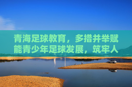 青海足球教育，多措并举赋能青少年足球发展，筑牢人才培养根基