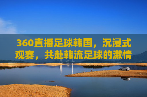 360直播足球韩国，沉浸式观赛，共赴韩流足球的激情盛宴