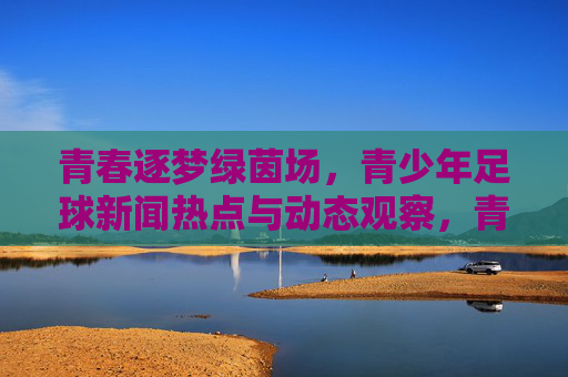 青春逐梦绿茵场,青少年足球新闻热点与动态观察,青春逐梦绿茵场,青少年足球新闻热点与动态观察