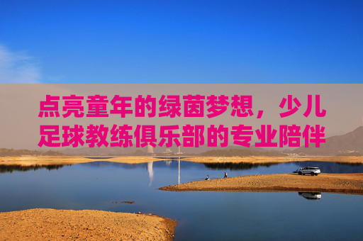 点亮童年的绿茵梦想,少儿足球教练俱乐部的专业陪伴与成长赋能,点亮童年的绿茵梦想,少儿足球教练俱乐部的专业陪伴与成长赋能