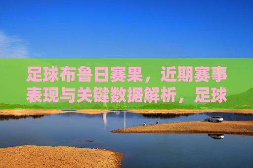足球布鲁日赛果,近期赛事表现与关键数据解析,足球布鲁日,近期赛事表现与关键数据解析