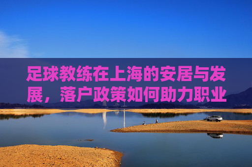 足球教练在上海的安居与发展，落户政策如何助力职业发展，足球教练在上海的安居与发展，落户政策如何助力职业发展