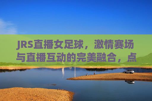 JRS直播女足球，激情赛场与直播互动的完美融合，点燃女性足球热情