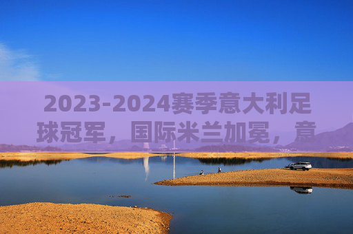 2023-2024赛季意大利足球冠军,国际米兰加冕,意甲格局再变