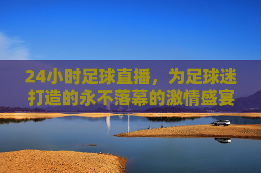 24小时足球直播，为足球迷打造的永不落幕的激情盛宴