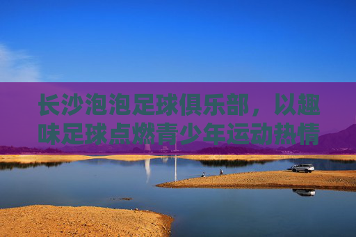 长沙泡泡足球俱乐部,以趣味足球点燃青少年运动热情,用安全快乐培育足球新苗